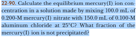 22-90. Calculate the equilibrium mercury(I) ion con-
centration in a solution made by mixing 100.0 mL of
0.200-M mercury(I) nitrate with 150.0 mL of 0.100-M
aluminum chloride at 25°C? What fraction of the
mercury(I) ion is not precipitated?