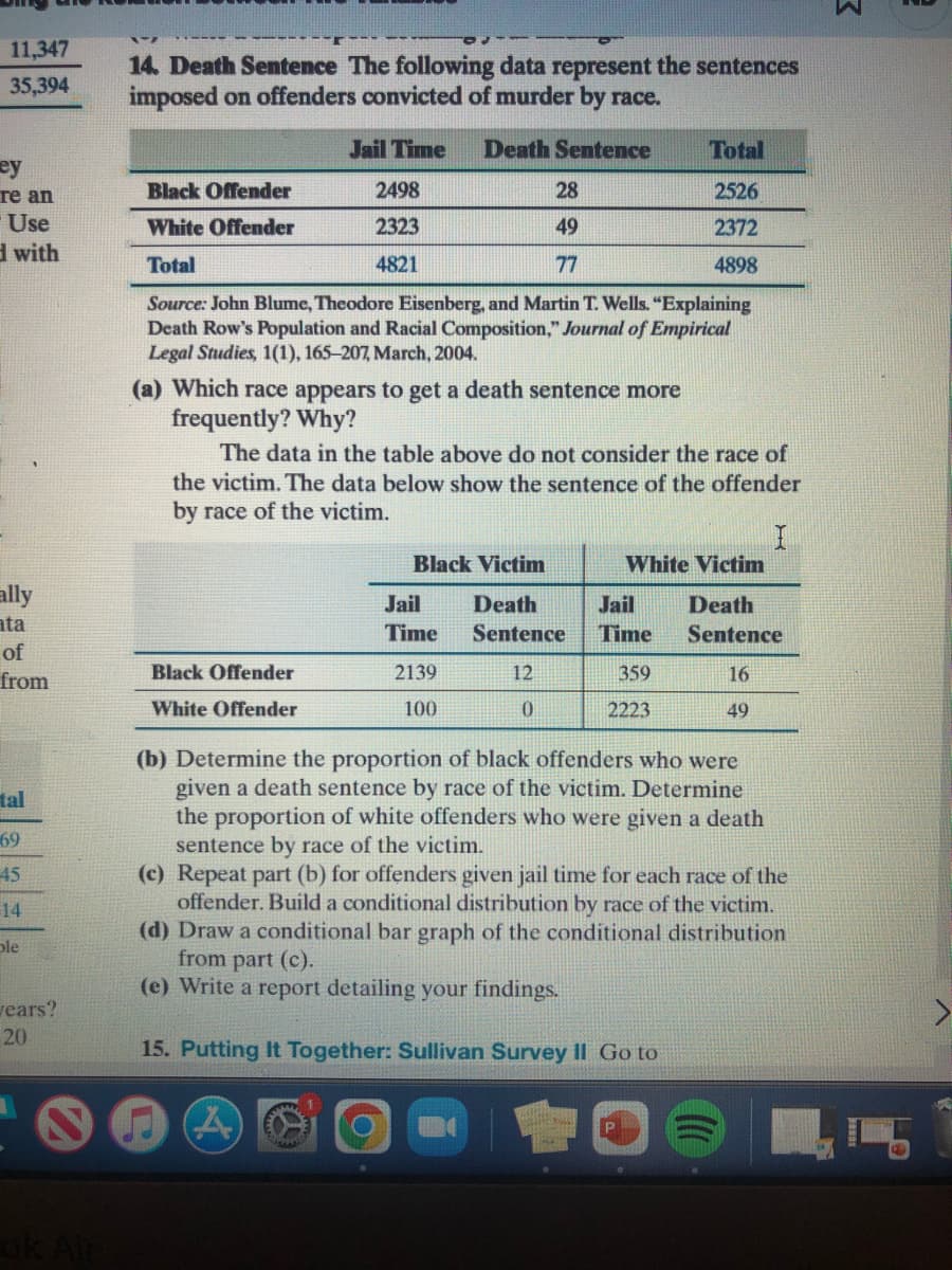 11,347
14. Death Sentence The following data represent the sentences
imposed on offenders convicted of murder by race.
35,394
Jail Time
Death Sentence
Total
ey
re an
Use
d with
Black Offender
2498
28
2526
White Offender
2323
49
2372
Total
4821
77
4898
Source: John Blume, Theodore Eisenberg, and Martin T. Wells. "Explaining
Death Row's Population and Racial Composition," Journal of Empirical
Legal Studies, 1(1), 165-207, March, 2004.
(a) Which race appears to get a death sentence more
frequently? Why?
The data in the table above do not consider the race of
the victim. The data below show the sentence of the offender
by race of the victim.
Black Victim
White Victim
ally
ata
Jail
Death
Jail
Death
Time
Sentence
Time
Sentence
of
Black Offender
2139
12
359
16
from
White Offender
100
2223
49
(b) Determine the proportion of black offenders who were
given a death sentence by race of the victim. Determine
tal
the proportion of white offenders who were given a death
sentence by race of the victim.
(c) Repeat part (b) for offenders given jail time for each race of the
offender. Build a conditional distribution by race of the victim.
(d) Draw a conditional bar graph of the conditional distribution
from part (c).
(e) Write a report detailing your findings.
69
45
14
ple
vears?
20
15. Putting It Together: Sullivan Survey Il Go to
ok Air

