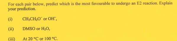For each pair below, predict which is the most favourable to undergo an E2 reaction. Explain
your prediction.
(i)
CH;CH,0 or OH,
(ii)
DMSO or H20,
(iii)
At 20 °C or 100 °C,
