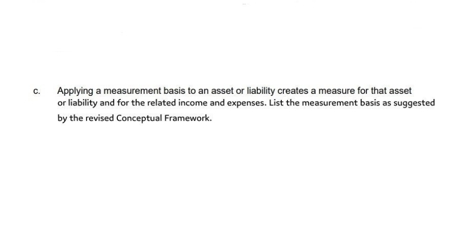 C.
Applying a measurement basis to an asset or liability creates a measure for that asset
or liability and for the related income and expenses. List the measurement basis as suggested
by the revised Conceptual Framework.
