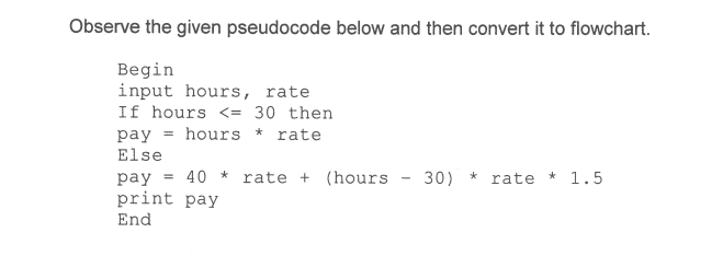 Observe the given pseudocode below and then convert it to flowchart.
Begin
input hours, rate
If hours <= 30 then
pay = hours
Else
*
rate
pay = 40 * rate + (hours - 30) * rate * 1.5
print pay
End
