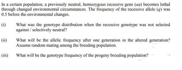 In a certain population, a previously neutral, homozygous recessive gene (aa) becomes lethal
through changed environmental circumstances. The frequency of the recessive allele (q) was
0.5 before the environmental changes.
(i)
What was the genotype distribution when the recessive genotype was not selected
against / selectively neutral?
(ii)
What will be the allelic frequency after one generation in the altered generation?
Assume random mating among the breeding population.
(iii)
What will be the genotype frequency of the progeny breeding population?
