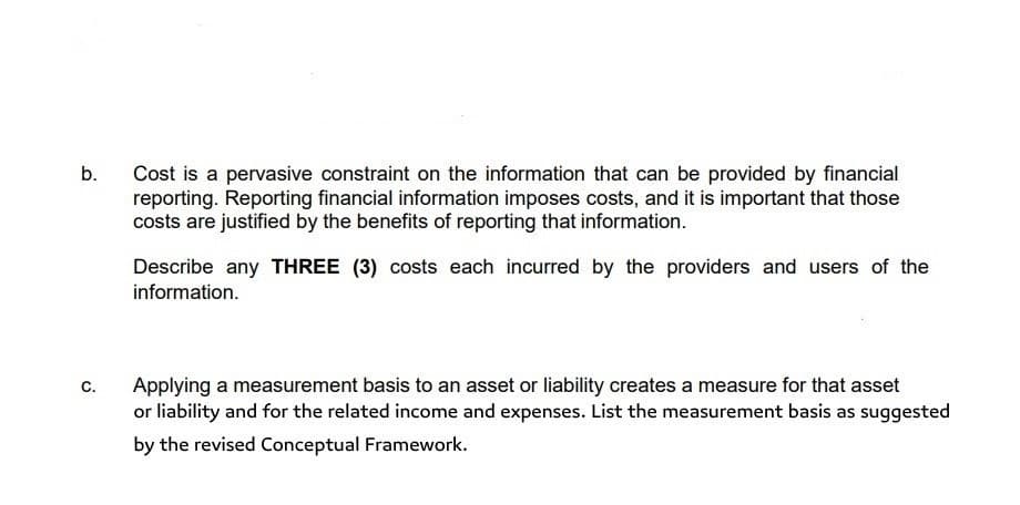 Cost is a pervasive constraint on the information that can be provided by financial
reporting. Reporting financial information imposes costs, and it is important that those
costs are justified by the benefits of reporting that information.
b.
Describe any THREE (3) costs each incurred by the providers and users of the
information.
c.
Applying a measurement basis to an asset or liability creates a measure for that asset
or liability and for the related income and expenses. List the measurement basis as suggested
by the revised Conceptual Framework.
