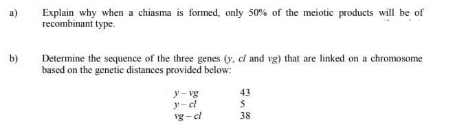 a)
Explain why when a chiasma is formed, only 50% of the meiotic products will be of
recombinant type.
b)
Determine the sequence of the three genes (y, cl and vg) that are linked on a chromosome
based on the genetic distances provided below:
y- vg
43
y- cl
vg – cl
5
38
