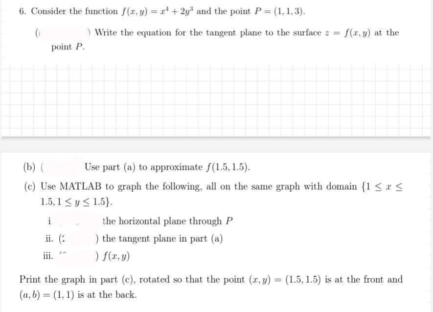 6. Consider the function f(x, y) = x +2y³ and the point P = (1, 1, 3).
(₁
) Write the equation for the tangent plane to the surface z =
point P.
(b) (
Use part (a) to approximate f(1.5, 1.5).
(c) Use MATLAB to graph the following, all on the same graph with domain {1 ≤ x ≤
1.5,1 ≤ y ≤ 1.5}.
i
ii. (2
iii.
the horizontal plane through P
) the tangent plane in part (a)
) f(x, y)
f(x,y) at the
=
Print the graph in part (c), rotated so that the point (x, y):
(a, b) = (1, 1) is at the back.
(1.5, 1.5) is at the front and