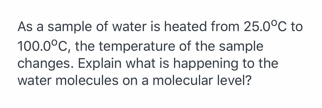 As a sample of water is heated from 25.0°C to
100.0°C, the temperature of the sample
changes. Explain what is happening to the
water molecules on a molecular level?
