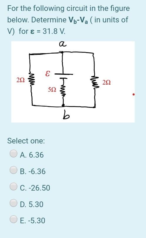 For the following circuit in the figure
below. Determine Vp-Va ( in units of
V) for ɛ = 31.8 V.
%3D
a
50
Select one:
A. 6.36
B. -6.36
C. -26.50
D. 5.30
E. -5.30
ww
