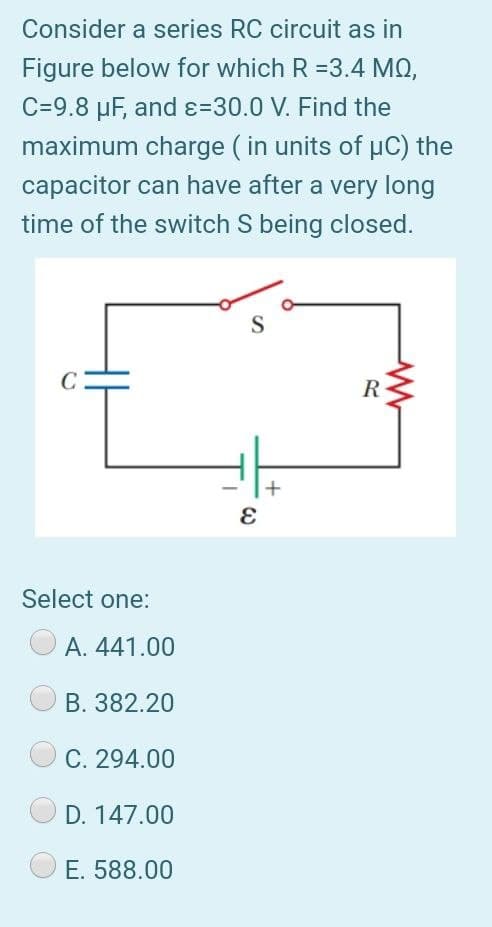 Consider a series RC circuit as in
Figure below for which R =3.4 MQ,
C=9.8 µF, and ɛ=30.0 V. Find the
maximum charge ( in units of uC) the
capacitor can have after a very long
time of the switch S being closed.
S
C
R
+
Select one:
A. 441.00
B. 382.20
C. 294.00
D. 147.00
E. 588.00
