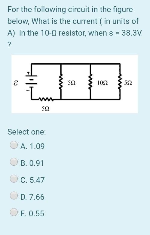 For the following circuit in the figure
below, What is the current ( in units of
A) in the 10-0 resistor, when ɛ = 38.3V
?
50
10Ω
50
Lm
50
Select one:
A. 1.09
B. 0.91
C. 5.47
D. 7.66
E. 0.55
