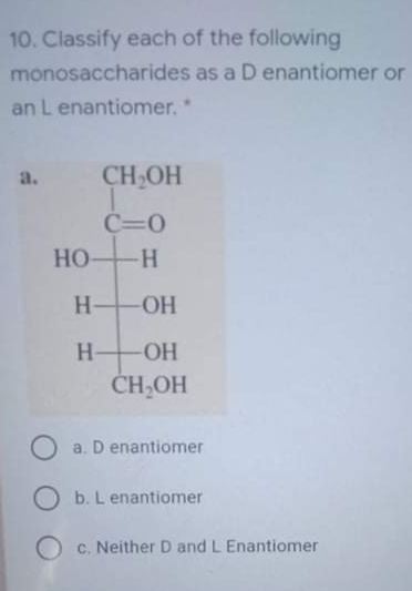 10. Classify each of the following
monosaccharides as a D enantiomer or
an L enantiomer,*
a.
CH OH
C=0
HO-H
H OH
-HO-
ČH,OH
a. D enantiomer
O b. L enantiomer
O c. Neither D and L Enantiomer
