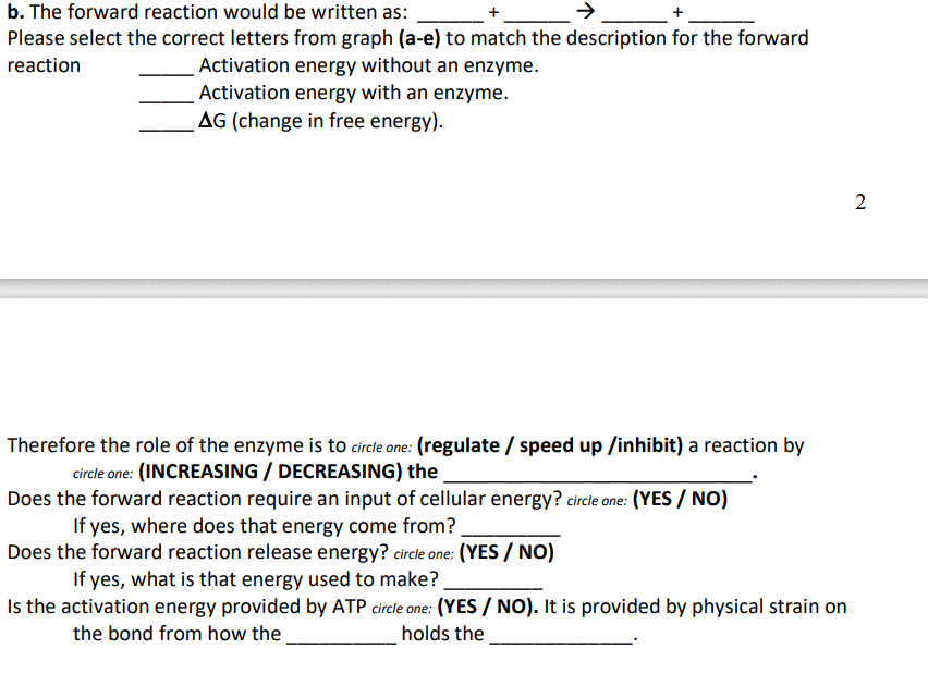 b. The forward reaction would be written as:
Please select the correct letters from graph (a-e) to match the description for the forward
Activation energy without an enzyme.
Activation energy with an enzyme.
AG (change in free energy).
reaction
2
Therefore the role of the enzyme is to circle one: (regulate / speed up /inhibit) a reaction by
circle one: (INCREASING / DECREASING) the
Does the forward reaction require an input of cellular energy? circle one: (YES / NO)
If yes, where does that energy come from?
Does the forward reaction release energy? circle one: (YES / NO)
If yes, what is that energy used to make?.
Is the activation energy provided by ATP circle one: (YES/ NO). It is provided by physical strain on
the bond from how the
holds the
