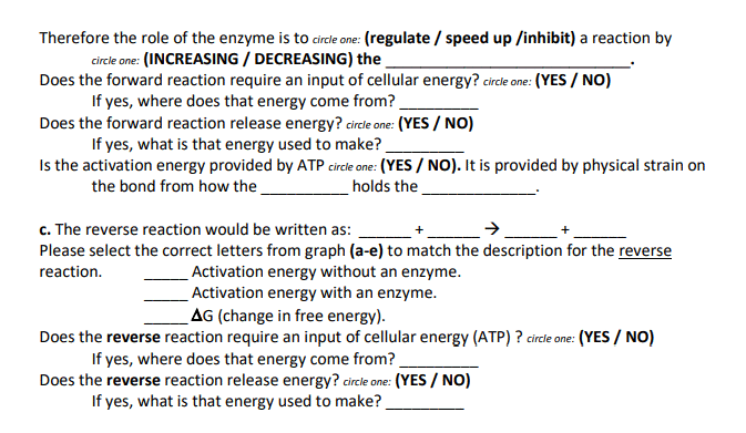 Therefore the role of the enzyme is to circle one: (regulate / speed up /inhibit) a reaction by
circle one: (INCREASING / DECREASING) the
Does the forward reaction require an input of cellular energy? circde one: (YES / NO)
If yes, where does that energy come from?
Does the forward reaction release energy? circle one: (YES / NO)
If yes, what is that energy used to make?
Is the activation energy provided by ATP circle one: (YES / NO). It is provided by physical strain on
the bond from how the
holds the
c. The reverse reaction would be written as:
Please select the correct letters from graph (a-e) to match the description for the reverse
Activation energy without an enzyme.
Activation energy with an enzyme.
AG (change in free energy).
reaction.
Does the reverse reaction require an input of cellular energy (ATP) ? circle one: (YES / NO)
If yes, where does that energy come from?
Does the reverse reaction release energy? circle one: (YES / NO)
If yes, what is that energy used to make?
