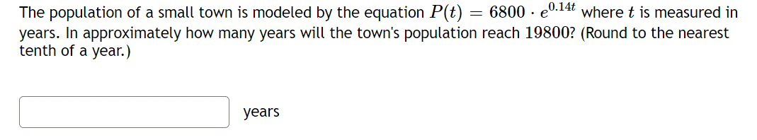 The population of a small town is modeled by the equation P(t) = 6800 · e0.14t where t is measured in
years. In approximately how many years will the town's population reach 19800? (Round to the nearest
tenth of a year.)
years