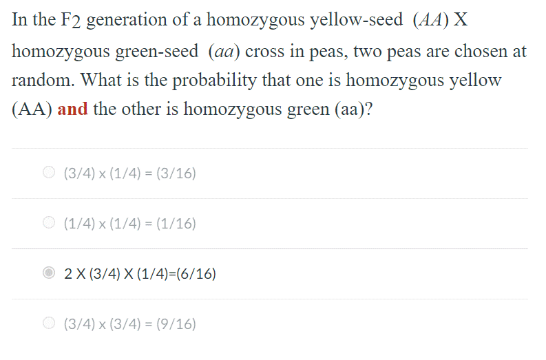 In the F2 generation of a homozygous yellow-seed (AA) X
homozygous green-seed (aa) cross in peas, two peas are chosen at
random. What is the probability that one is homozygous yellow
(AA) and the other is homozygous green (aa)?
O (3/4) x (1/4) = (3/16)
O (1/4) x (1/4) = (1/16)
O 2X (3/4) X (1/4)=(6/16)
O (3/4) x (3/4) = (9/16)
%3D
