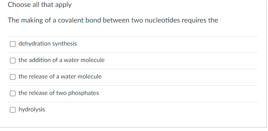 Choose all that apply
The making of a covalent bond between two nucleotides requires the
dehydration synthesis
the addition of a water molecule
the release of a water molecule
the release of two phosphates
O hydrolysis