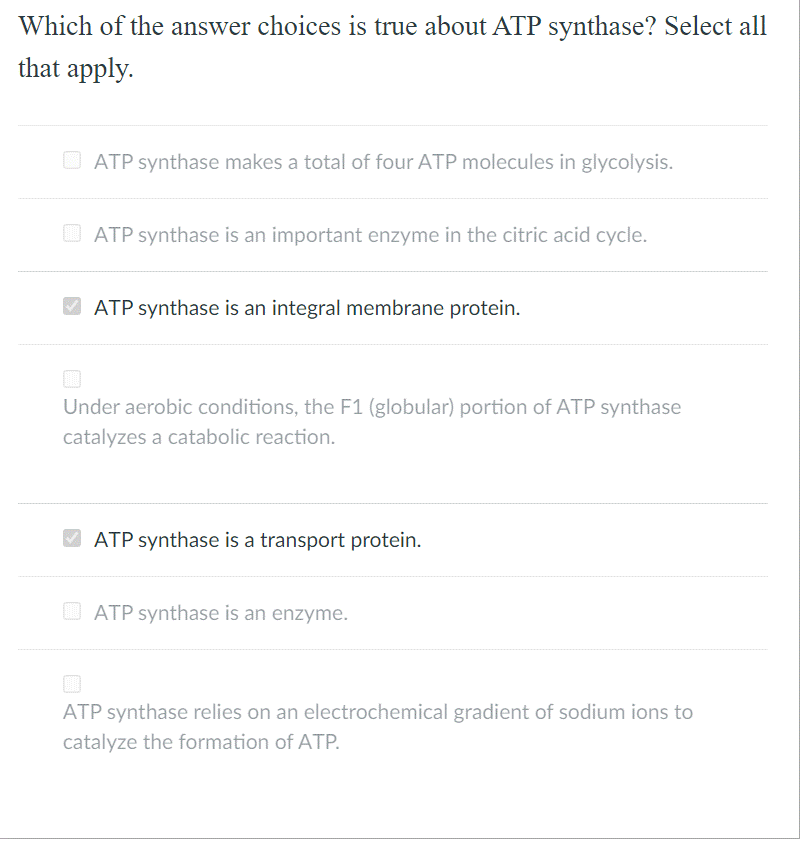 Which of the answer choices is true about ATP synthase? Select all
that apply.
O ATP synthase makes a total of four ATP molecules in glycolysis.
O ATP synthase is an important enzyme in the citric acid cycle.
ATP synthase is an integral membrane protein.
Under aerobic conditions, the F1 (globular) portion of ATP synthase
catalyzes a catabolic reaction.
V ATP synthase is a transport protein.
O ATP synthase is an enzyme.
ATP synthase relies on an electrochemical gradient of sodium ions to
catalyze the formation of ATP.
