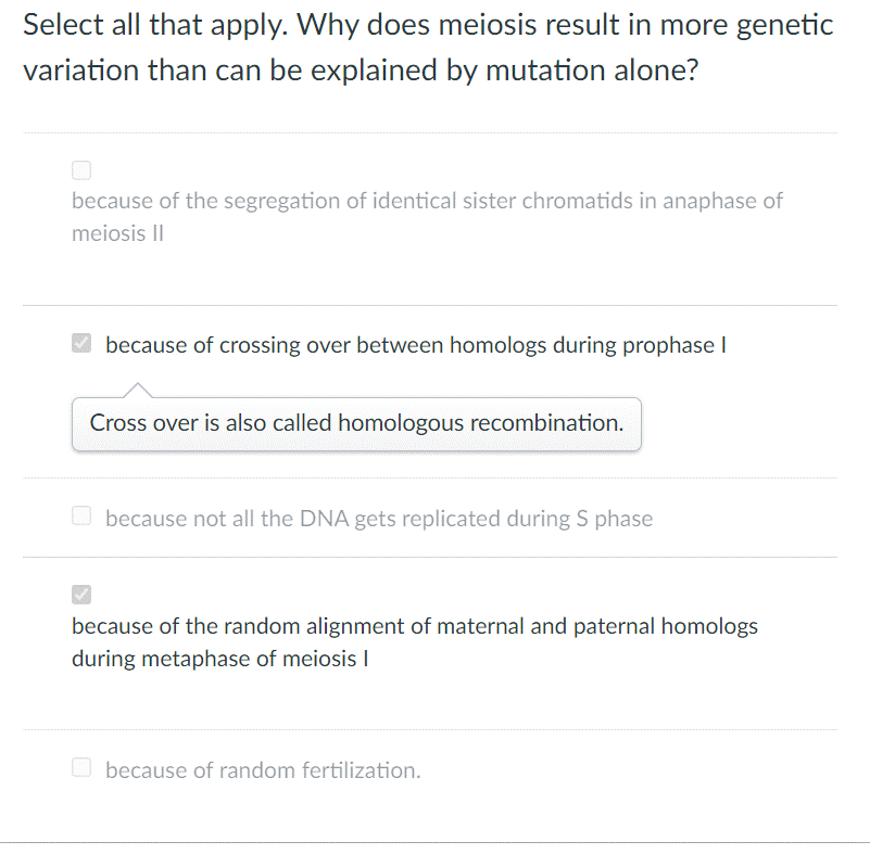 Select all that apply. Why does meiosis result in more genetic
variation than can be explained by mutation alone?
because of the segregation of identical sister chromatids in anaphase of
meiosis I
2 because of crossing over between homologs during prophase I
Cross over is also called homologous recombination.
O because not all the DNA gets replicated during S phase
because of the random alignment of maternal and paternal homologs
during metaphase of meiosis I
O because of random fertilization.
