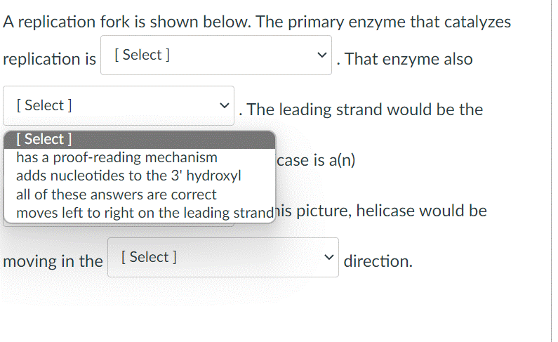 A replication fork is shown below. The primary enzyme that catalyzes
replication is [ Select ]
. That enzyme also
[ Select ]
The leading strand would be the
[ Select ]
has a proof-reading mechanism
adds nucleotides to the 3' hydroxyl
case is a(n)
all of these answers are correct
moves left to right on the leading strandhis picture, helicase would be
moving in the [Select ]
direction.
