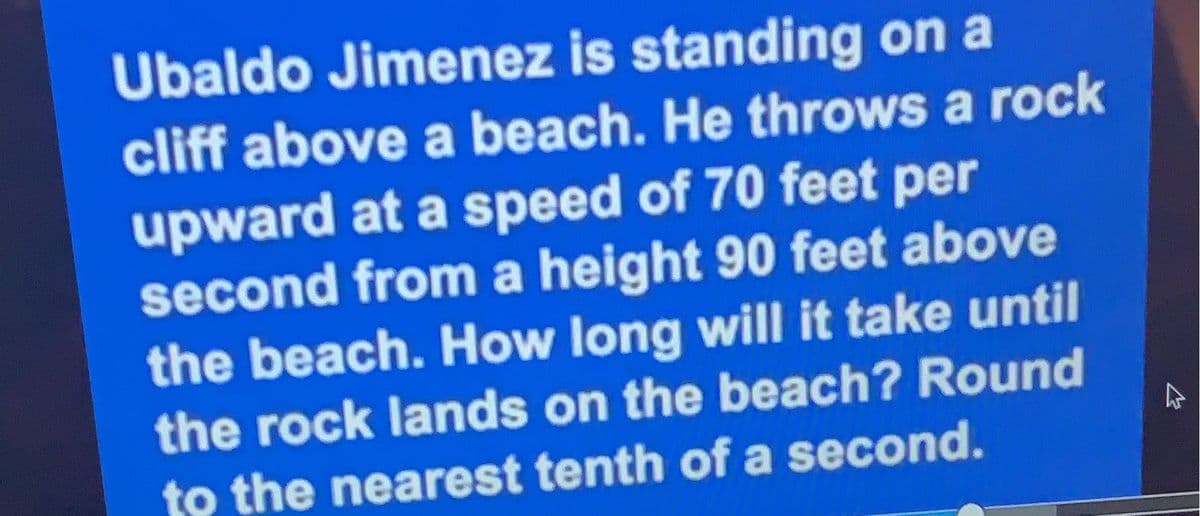 Ubaldo Jimenez is standing on a
cliff above a beach. He throws a rock
upward at a speed of 70 feet per
second from a height 90 feet above
the beach. How long will it take until
the rock lands on the beach? Round
to the nearest tenth of a second.
