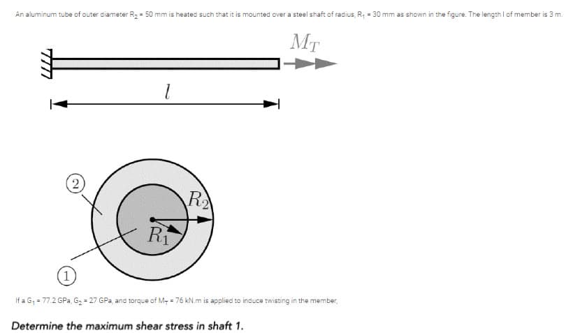 An aluminum tube of outer diameter R, = 50 mm is heated such that it is mounted over a steel shaft of radius, R, = 30 mm as shown in the figure. The length I of member is 3 m.
MT
R
Ri
1
If a G, = 77.2 GPa, G2 = 27 GPa, and torque of M- = 76 kN.m is applied to induce twisting in the member,
Determine the maximum shear stress in shaft 1.
2)

