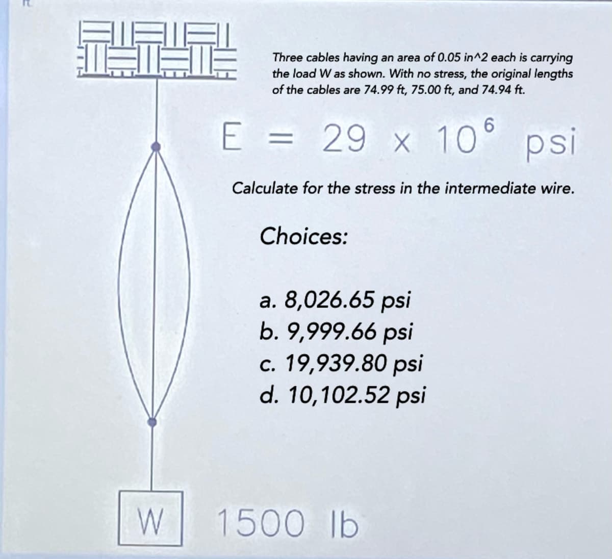 Three cables having an area of 0.05 in^2 each is carrying
the load W as shown. With no stress, the original lengths
of the cables are 74.99 ft, 75.00 ft, and 74.94 ft.
E =
29 x 10° psi
Calculate for the stress in the intermediate wire.
Choices:
a. 8,026.65 psi
b. 9,999.66 psi
c. 19,939.80 psi
d. 10,102.52 psi
1500 lb
