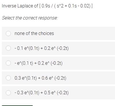 Inverse Laplace of [ 0.9s / (s^2 + 0.1s - 0.02)]
Select the correct response:
O none of the choices
O - 0.1 e^(0.1t) + 0.2 e^ (-0.2t)
O - e^(0.1 t) + 0.2 e^ (-0.21)
O 0.3 e^(0.1t) + 0.6 e (-0.2t)
O - 0.3 e^(0.1t) + 0.5 e^ (-0.2t)
