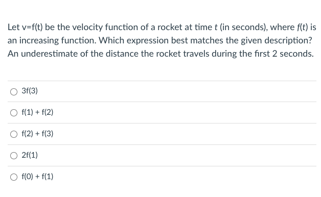 Let v=f(t) be the velocity function of a rocket at time t (in seconds), where f(t) is
an increasing function. Which expression best matches the given description?
An underestimate of the distance the rocket travels during the first 2 seconds.
3f(3)
O f(1) + f(2)
f(2) + f(3)
O 2f(1)
O f(0) + f(1)
