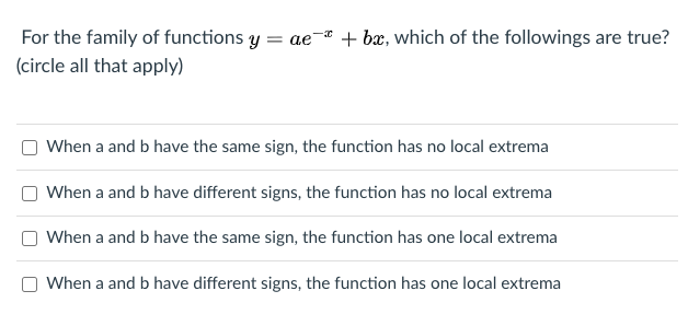For the family of functions y
= ae-* + bæ, which of the followings are true?
(circle all that apply)
When a and b have the same sign, the function has no local extrema
When a and b have different signs, the function has no local extrema
When a and b have the same sign, the function has one local extrema
When a and b have different signs, the function has one local extrema
