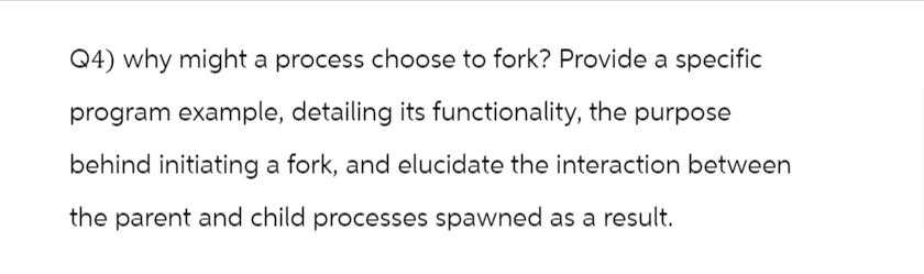 Q4) why might a process choose to fork? Provide a specific
program example, detailing its functionality, the purpose
behind initiating a fork, and elucidate the interaction between
the parent and child processes spawned as a result.