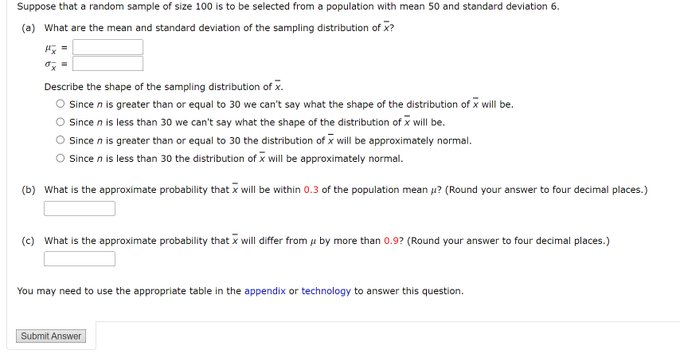 Suppose that a random sample of size 100 is to be selected from a population with mean 50 and standard deviation 6.
(a) What are the mean and standard deviation of the sampling distribution of x?
Describe the shape of the sampling distribution of x.
O Since n is greater than or equal to 30 we can't say what the shape of the distribution of x will be.
O Since n is less than 30 we can't say what the shape of the distribution of x will be.
Since n is greater than or equal to 30 the distribution of i will be approximately normal.
O Since n is less than 30 the distribution of x will be approximately normal.
(b) What is the approximate probability that x will be within 0.3 of the population mean u? (Round your answer to four decimal places.)
(c) What is the approximate probability that x will differ from u by more than 0.9? (Round your answer to four decimal places.)
You may need to use the appropriate table in the appendix or technology to answer this question.
Submit Answer
