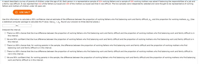 A report described a survey of parents of children under the age of 18. Each person in a representative sample of 034 working fathers and a sample of S9s working mothers was asked balancing the responsiblities of a job and
a family was difficuit. It was reported that 432 of the fathers surveyed and 309 of the mothers surveyed said that it was difficult. The two samples were independently selected and were thought to be representative of working
fathers and mothers of children under 18 years old.
A USE SALT
Use this infermation to calculate a 95% confidence interval estimate of the dference between the proportion of working fathers who find balancing work and femily difficuit, P. and this proportien for working mothers, Dg (Use
a statistical computer package to calculate the Pvalue. Use P- Pz Round your answers to three decimal places.)
Interpret the interval.
O There is a 95% chance that the true difference between the proportion of working fathers who find balancing work and family dificult and the proportion of working mothers who find balancing work and family dficuit is in
this interval
O We are 95% confident that the true efference between the proportion ot working fathers who find balancing work and family difcut and the proportion of working mothers who find balancing werk and family dificuit is in
this interval.
O There is a 95% chance that, for working parents in the sample, the difference between the propertion of werking fathers who find balancing work and family dmeut and the proportion of working methers who find
balancing work and family difficult is in this interval.
O There is a 95% chance that the true difference between the proportion of working fathers who find balancing werk and family dificult and the proportion of working mothers who find balancing work and family dificult is
not in this interval.
O We are 95% confident that, for working parents in the sample, the difference between the propertion of working fathers who find balancing work and family dificult and the proportion of working mothers who find balancing
work and family difficult is in this interval.
