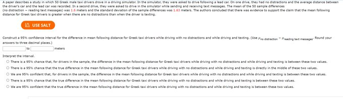 A paper describes a study in which 50 Greek male taxi drivers drove in a driving simulator, In the simulator, they were asked to drive folowing a lead car. On one drive. they had no distractions and the average distance between
the driver's car and the lead car was recorded. In a second drive, they were asked to drive in the simulator while sending and receiving test messages. The mean of the 50 sample differences
(no distraction - reading text messapes) was 16 meters and the standard deviation of the sample differences was 1.63 meters. The authors concluded that there was evidence to support the claim that the mean folowing
eistance for Greek taxi drivers is greater when there are no distractiens than when the driver is texting.
A USE SALT
Construct a 95 cenfidencea interval for the diference in mean following distance for Greek tani drivers while driving with no distractions and while driving and texting. (Use o dutretion - Preading test meser Round your
answers to three decimal places.)
meters
Interpret the interval.
O There is a 95% chance that, for drivers in the sample, the difference in the mean following distance for Greek taxi drivers while driving with no distractions and while driving and texsting is between these two values.
O There is a 95% chance that the true difference in the mean folloning distance for Greek taxi drivers while driving with no distractions and while driving and texting is directiy in the middle of these two values.
O We are 95% confident that, for drivers in the sample, the difference in the mean following distance for Greek taxi drivers while driving with no distractions and while driving and texting is betmeen these two values.
O There is a 95% chance that the true difference in the mean following distance for Greek taxi drivers while driving with no distractions and while driving and texting is between these two values.
O We are 95% confident that the true difference in the mean following distance for dreek taxi drivers while driving with no distractions and while driving and texting is between these two values.
