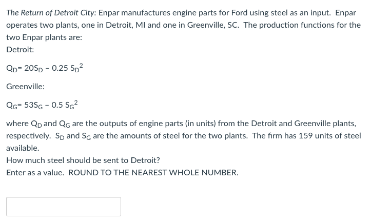 The Return of Detroit City: Enpar manufactures engine parts for Ford using steel as an input. Enpar
operates two plants, one in Detroit, MI and one in Greenville, SC. The production functions for the
two Enpar plants are:
Detroit:
QD=20SD -0.25 SD²
Greenville:
QG= 53SG - 0.5 SG²
where QD and QG are the outputs of engine parts (in units) from the Detroit and Greenville plants,
respectively. Sp and SG are the amounts of steel for the two plants. The firm has 159 units of steel
available.
How much steel should be sent to Detroit?
Enter as a value. ROUND TO THE NEAREST WHOLE NUMBER.