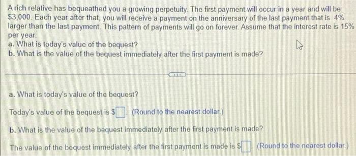 A rich relative has bequeathed you a growing perpetuity. The first payment will occur in a year and will be
$3,000. Each year after that, you will receive a payment on the anniversary of the last payment that is 4%
larger than the last payment. This pattern of payments will go on forever. Assume that the interest rate is 15%
per year.
a. What is today's value of the bequest?
b. What is the value of the bequest immediately after the first payment is made?
ARCKICHI
a. What is today's value of the bequest?
Today's value of the bequest is $(Round to the nearest dollar.
b. What is the value of the bequest immediately after the first payment is made?
The value of the bequest immediately after the first payment is made is $ (Round to the nearest dollar.)