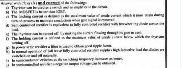 Answer with (V) or (X) and correct of the followings:
a) Thyristor can be used as a switch and as amplifier in the circuit.
b) The MOSFET is better than IGBT.
e) The latching current is defined as the maximum value of anode current which it must attain during
turn on process to maintain conduction when gate signal is removed.
d) Semicontrolled rectifier is equivalent to fully controlled rectifier with freewheeling diode across the
load.
e) The thyristor can be turned off by making the current flowing through its gate to zero.
O The holding current is defined as the maximum value of anode current below which the thyristor
turning off.
g) In power scale rectifier a filher is used to obtain good ripple factor.
h) In normal operation of full wave fully controlled rectifier supplies high inductive load the diodes are
switched on and off naturally.
i) In semiconductor switches as the switching frequency increases as better.
j) In semicontrolled rectifier a negative output voltage can be obtained.
