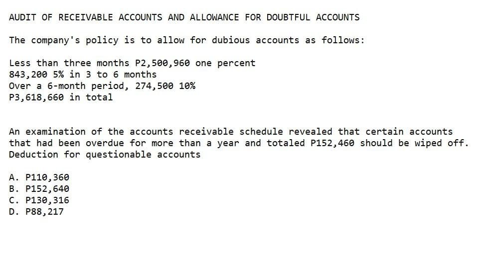 AUDIT OF RECEIVABLE ACCOUNTS AND ALLOWANCE FOR DOUBTFUL ACCOUNTS
The company's policy is to allow for dubious accounts as follows:
Less than three months P2,500,960 one percent
843,200 5% in 3 to 6 months
Over a 6-month period, 274,500 10%
P3,618,660 in total
An examination of the accounts receivable schedule revealed that certain accounts
that had been overdue for more than a year and totaled P152,460 should be wiped off.
Deduction for questionable accounts
A. P110, 360
B. P152,640
C. P130,316
D. P88,217