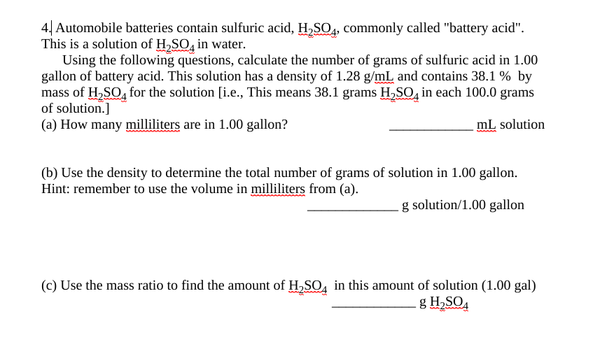 4| Automobile batteries contain sulfuric acid, H,SO4, commonly called "battery acid".
This is a solution of H,SO, in water.
Using the following questions, calculate the number of grams of sulfuric acid in 1.00
gallon of battery acid. This solution has a density of 1.28 g/mL and contains 38.1 % by
mass of H,SO, for the solution [i.e., This means 38.1 grams H,SO, in each 100.0 grams
of solution.]
(a) How many milliliters are in 1.00 gallon?
mL solution
(b) Use the density to determine the total number of grams of solution in 1.00 gallon.
Hint: remember to use the volume in milliliters from (a).
solution/1.00 gallon
(c) Use the mass ratio to find the amount of H,SO, in this amount of solution (1.00 gal)
g H2SO,
