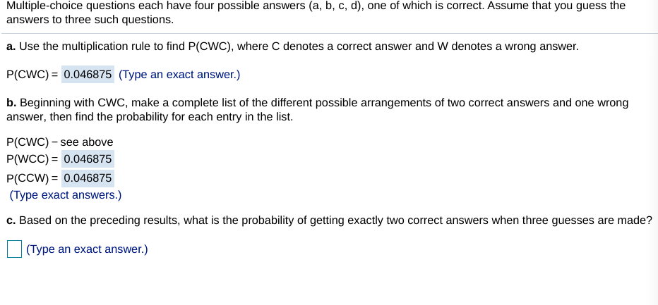 Multiple-choice questions each have four possible answers (a, b, c, d), one of which is correct. ASsume that you guess the
answers to three such questions.
a. Use the multiplication rule to find P(CWC), where C denotes a correct answer and W denotes a wrong answer.
P(CWC) = 0.046875 (Type an exact answer.)
b. Beginning with cWC, make a complete list of the different possible arrangements of two correct answers and one wrong
answer, then find the probability for each entry in the list.
P(CWC) – see above
P(WCC) = 0.046875
P(CCW) = 0.046875
(Type exact answers.)
c. Based on the preceding results, what is the probability of getting exactly two correct answers when three guesses are made?
(Type an exact answer.)
