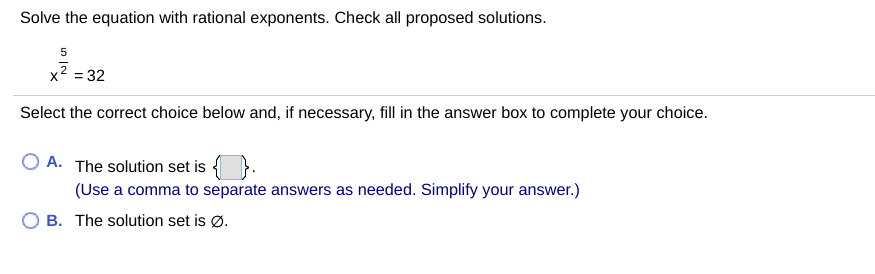 Solve the equation with rational exponents. Check all proposed solutions.
2 = 32
Select the correct choice below and, if necessary, fill in the answer box to complete your choice.
O A. The solution set is {
(Use a comma to separate answers as needed. Simplify your answer.)
B. The solution set is Ø.
