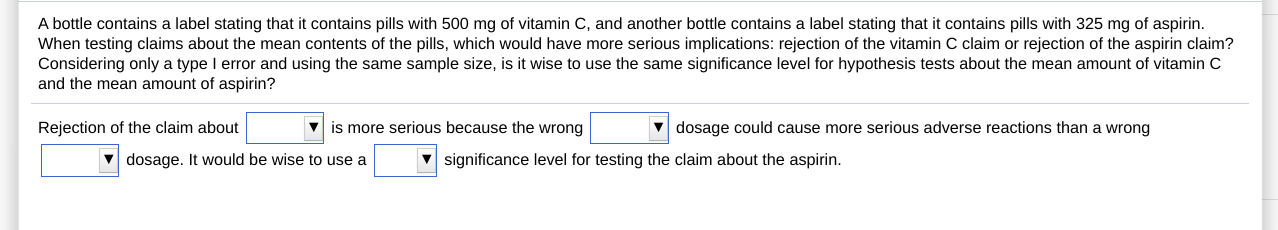 A bottle contains a label stating that it contains pills with 500 mg of vitamin C, and another bottle contains a label stating that it contains pills with 325 mg of aspirin.
When testing claims about the mean contents of the pills, which would have more serious implications: rejection of the vitamin C claim or rejection of the aspirin claim?
Considering only a type I error and using the same sample size, is it wise to use the same significance level for hypothesis tests about the mean amount of vitamin C
and the mean amount of aspirin?
Rejection of the claim about
V is more serious because the wrong
dosage could cause more serious adverse reactions than a wrong
v dosage. It would be wise to use a
V significance level for testing the claim about the aspirin.
