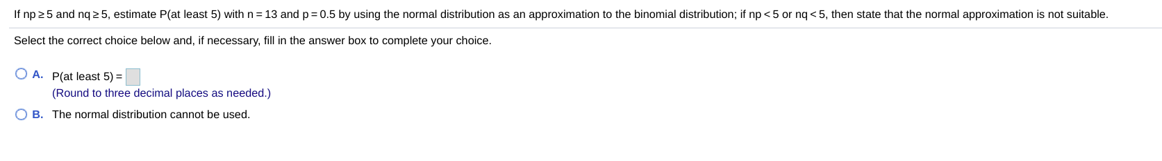 If np 25 and nq 2 5, estimate P(at least 5) with n= 13 and p=0.5 by using the normal distribution as an approximation to the binomial distribution; if np <5 or ng < 5, then state that the normal approximation is not suitable.
Select the correct choice below and, if necessary, fill in the answer box to complete your choice.
O A. P(at least 5) =
(Round to three decimal places as needed.)
B. The normal distribution cannot be used.
