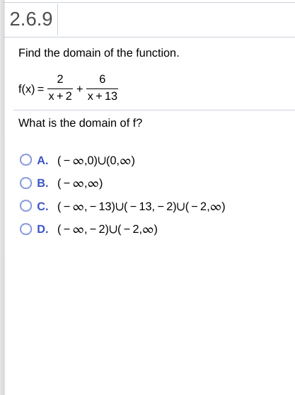 2.6.9
Find the domain of the function.
2
f(x)
x+2' x+ 13
What is the domain of f?
O A. (-0,0)U(0,0)
O B. (-0,00)
O c. (-0, - 13)U(- 13, – 2)U(- 2,00)
O D. (-0, - 2)U(- 2,00)

