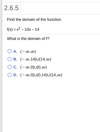 2.6.5
Find the domain of the function.
f(x) = x2 – 10x – 14
What is the domain of f?
O A. (-0,00)
B. (- 0,14)U(14,00)
Oc. (-0,0)U(0,00)
O D. (-0,0)U(0,14)U(14,00)
