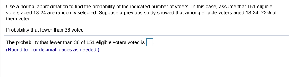 Use a normal approximation to find the probability of the indicated number of voters. In this case, assume that 151 eligible
voters aged 18-24 are randomly selected. Suppose a previous study showed that among eligible voters aged 18-24, 22% of
them voted.
Probability that fewer than 38 voted
The probability that fewer than 38 of 151 eligible voters voted is
(Round to four decimal places as needed.)
