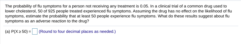 The probability of flu symptoms for a person not receiving any treatment is 0.05. In a clinical trial of a common drug used to
lower cholesterol, 50 of 925 people treated experienced flu symptoms. Assuming the drug has no effect on the likelihood of flu
symptoms, estimate the probability that at least 50 people experience flu symptoms. What do these results suggest about flu
symptoms as an adverse reaction to the drug?
(a) P(X 2 50) =
(Round to four decimal places as needed.)
