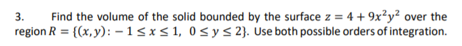 Find the volume of the solid bounded by the surface z = 4 + 9x²y² over the
region R = {(x,y): – 1 < x < 1, 0<y< 2}. Use both possible orders of integration.
3.
