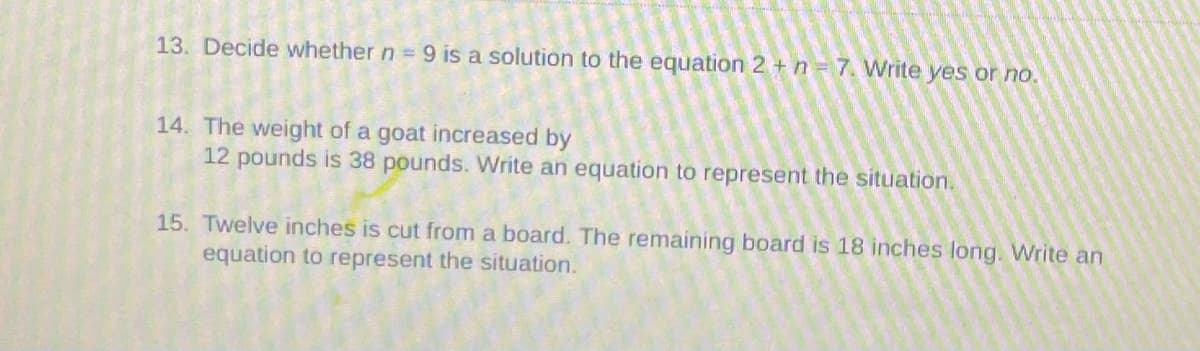 13. Decide whether n = 9 is a solution to the equation 2 + n 7. Write yes or no.
14. The weight of a goat increased by
12 pounds is 38 pounds. Write an equation to represent the situation.
15. Twelve inches is cut from a board. The remaining board is 18 inches long. Write an
equation to represent the situation.
