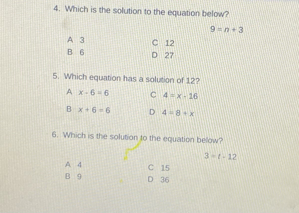 4. Which is the solution to the equation below?
9 n + 3
A 3
C 12
В 6
D 27
5. Which equation has a solution of 12?
A X-6= 6
C 4=x- 16
B x +6 = 6
D 4=8+ x
6. Which is the solution to the equation below?
3 =t- 12
A 4
C 15
B 9
D 36
