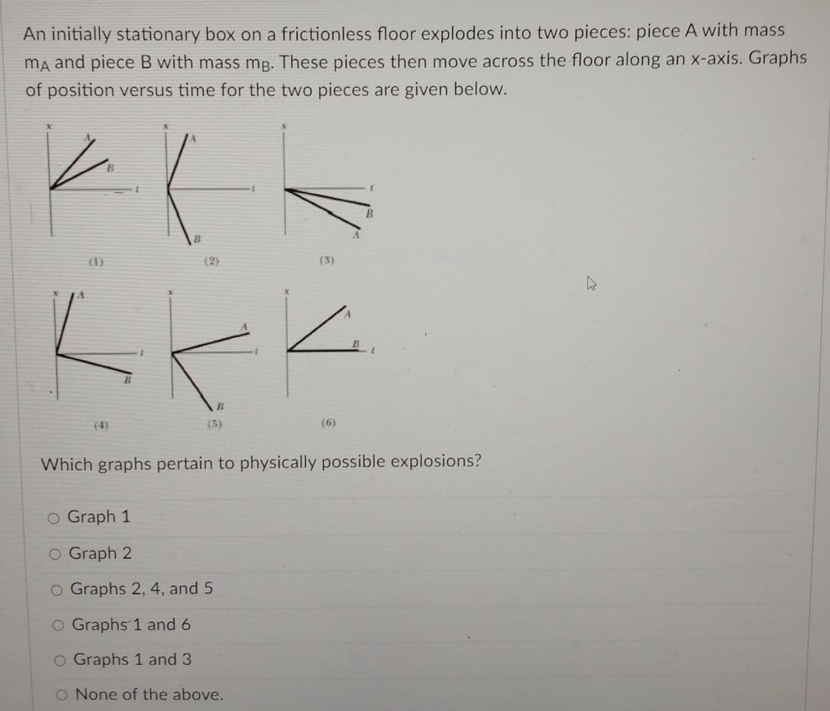 An initially stationary box on a frictionless floor explodes into two pieces: piece A with mass
ma and piece B with mass mg. These pieces then move across the floor along an x-axis. Graphs
of position versus time for the two pieces are given below.
(1)
(2)
(3)
(4)
(5)
(6)
Which graphs pertain to physically possible explosions?
o Graph 1
O Graph 2
O Graphs 2, 4, and 5
O Graphs 1 and 6
O Graphs 1 and 3
O None of the above.
