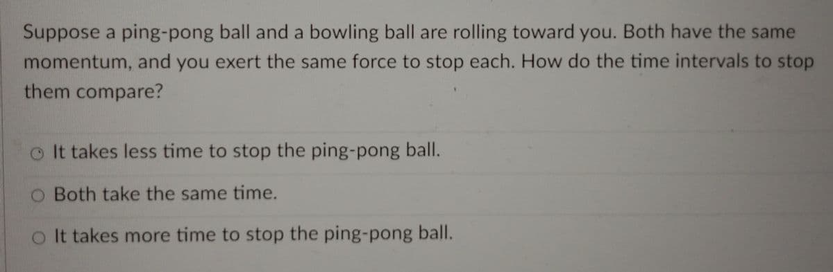 Suppose a ping-pong ball and a bowling ball are rolling toward you. Both have the same
momentum, and you exert the same force to stop each. How do the time intervals to stop
them compare?
o It takes less time to stop the ping-pong ball.
O Both take the same time.
oIt takes more time to stop the ping-pong ball.
